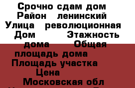 Срочно сдам дом › Район ­ ленинский › Улица ­ революционная › Дом ­ 185 › Этажность дома ­ 2 › Общая площадь дома ­ 160 › Площадь участка ­ 7 › Цена ­ 5 000 - Московская обл. Недвижимость » Дома, коттеджи, дачи аренда   . Московская обл.